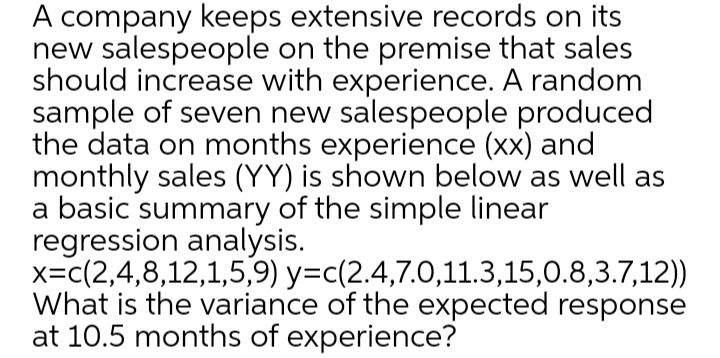 A company keeps extensive records on its
new salespeople on the premise that sales
should increase with experience. A random
sample of seven new salespeople produced
the data on months experience (xx) and
monthly sales (YY) is shown below as well as
a basic summary of the simple linear
regression analysis.
x=c(2,4,8,12,1,5,9) y=c(2.4,7.0,11.3,15,0.8,3.7,12))
What is the variance of the expected response
at 10.5 months of experience?
