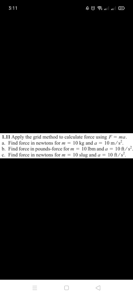 3:11
24
1.11 Apply the grid method to calculate force using F = ma.
a. Find force in newtons for m = 10 kg and a = 10 m/s².
b. Find force in pounds-force for m = 10 lbm and a = 10 ft/s².
c. Find force in newtons for m = 10 slug and a = 10 ft/s².
