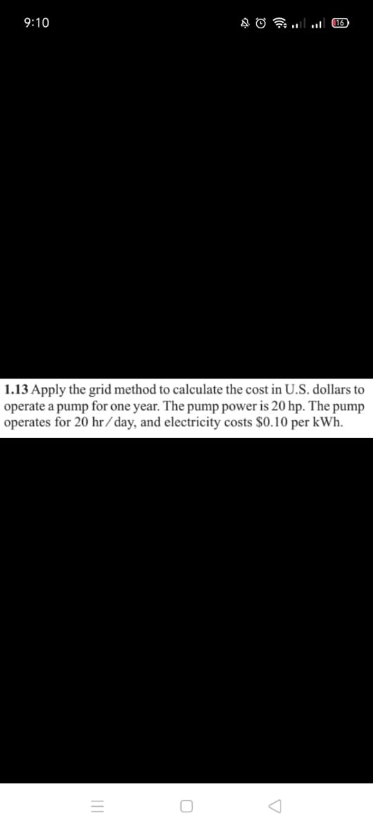 9:10
16
1.13 Apply the grid method to calculate the cost in U.S. dollars to
operate a pump for one year. The pump power is 20 hp. The pump
operates for 20 hr / day, and electricity costs $0.10 per kWh.
