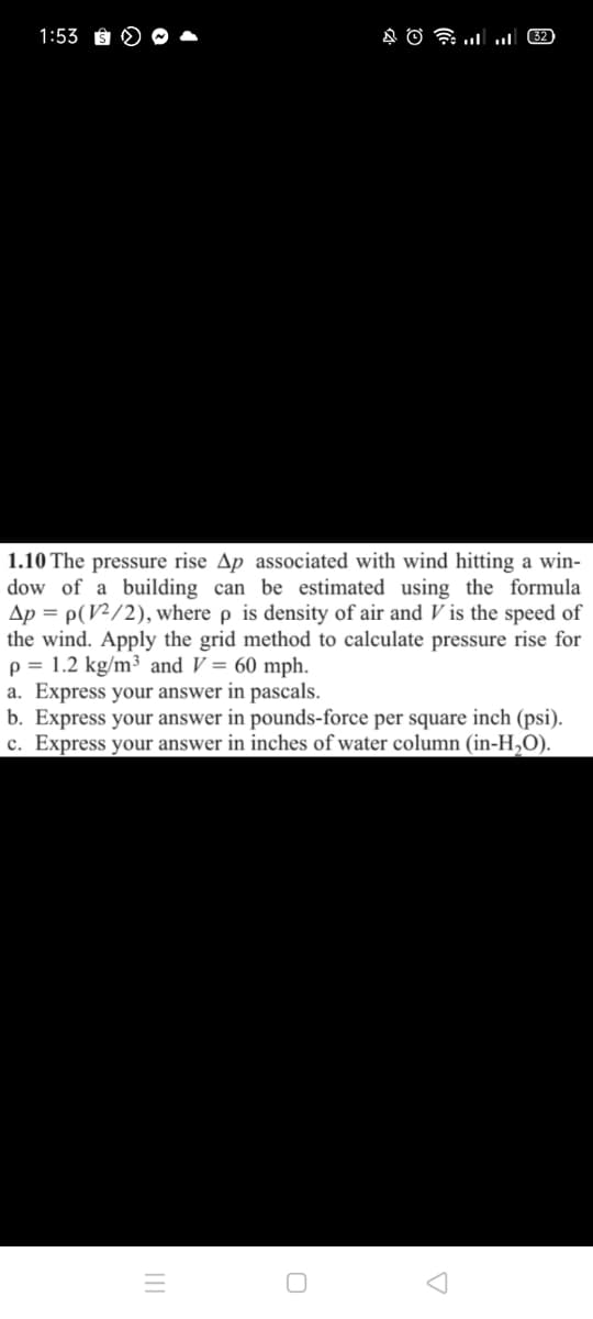 1:53
1.10 The pressure rise Ap associated with wind hitting a win-
dow of a building can be estimated using the formula
Ap = p(V²/2), where p is density of air and V is the speed of
the wind. Apply the grid method to calculate pressure rise for
p = 1.2 kg/m³ and V = 60 mph.
a. Express your answer in pascals.
b. Express your answer in pounds-force per square inch (psi).
c. Express your answer in inches of water column (in-H,O).
