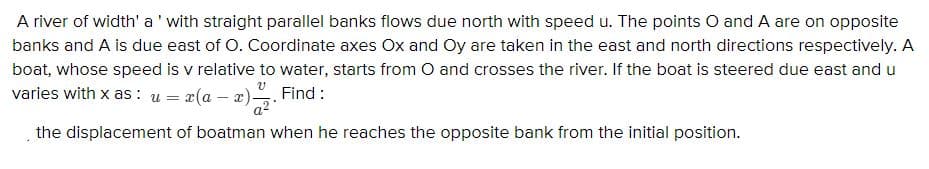 A river of width' a' with straight parallel banks flows due north with speed u. The points O and A are on opposite
banks and A is due east of O. Coordinate axes Ox and Oy are taken in the east and north directions respectively. A
boat, whose speed is v relative to water, starts from O and crosses the river. If the boat is steered due east and u
varies with x as : u = x(a – x)
Find :
the displacement of boatman when he reaches the opposite bank from the initial position.
