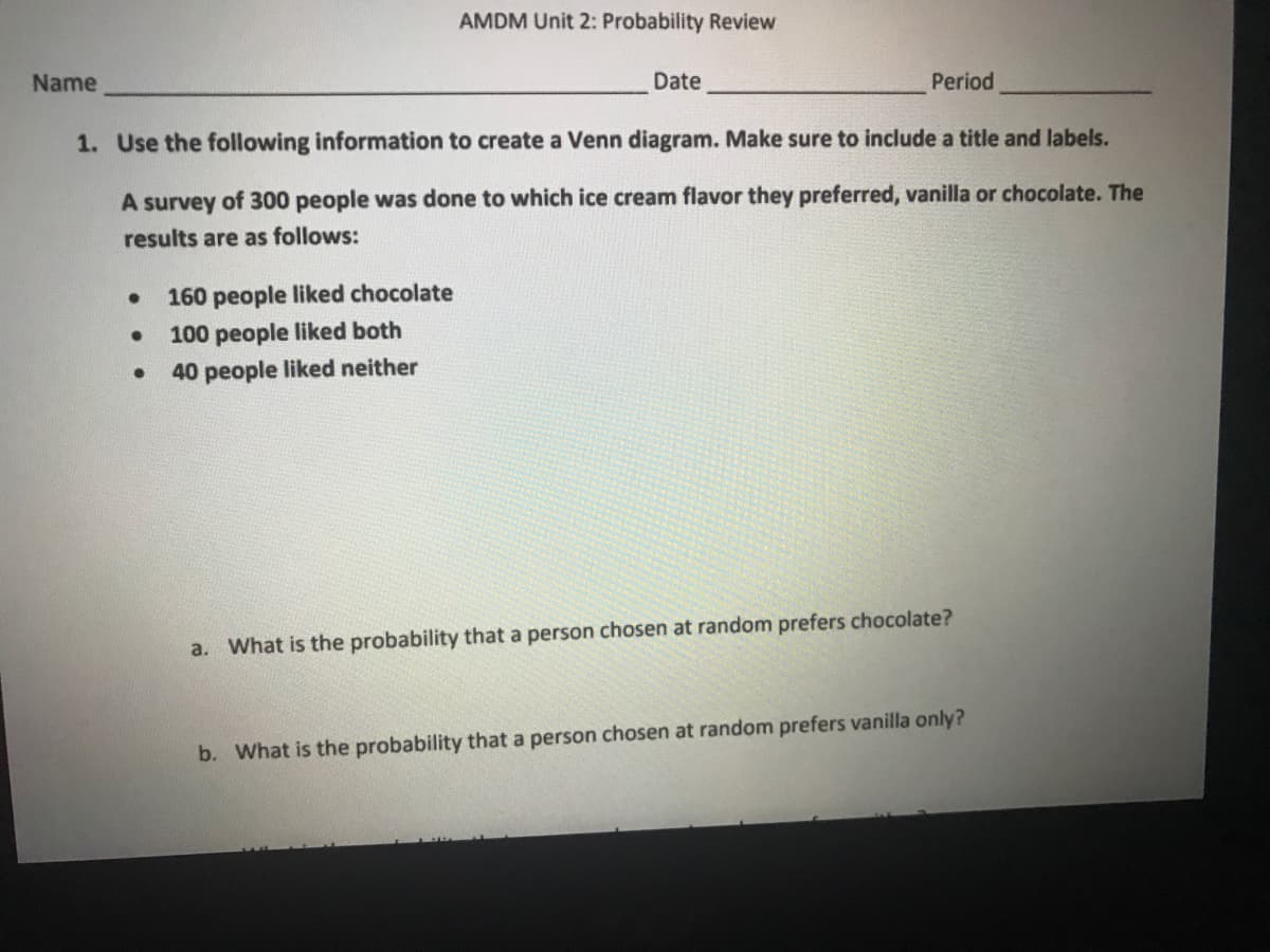 AMDM Unit 2: Probability Review
Name
Date
Period
1. Use the following information to create a Venn diagram. Make sure to include a title and labels.
A survey of 300 people was done to which ice cream flavor they preferred, vanilla or chocolate. The
results are as follows:
160 people liked chocolate
100 people liked both
40 people liked neither
a. What is the probability that a person chosen at random prefers chocolate?
b. What is the probability that a person chosen at random prefers vanilla only?
