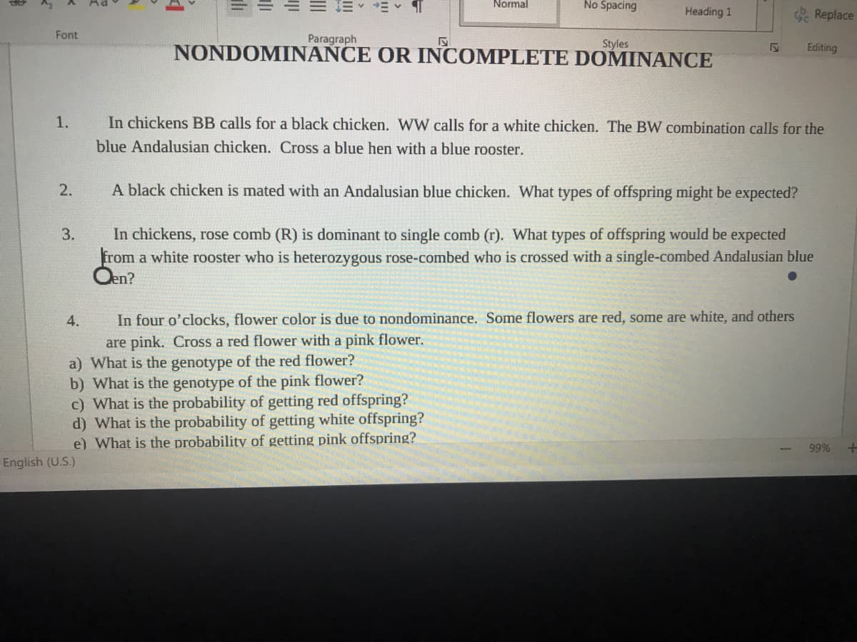 Normal
No Spacing
Heading 1
Replace
Font
Paragraph
Styles
NONDOMINANCE OR INCOMPLETE DOMINANCE
Editing
1.
In chickens BB calls for a black chicken. WW calls for a white chicken. The BW combination calls for the
blue Andalusian chicken. Cross a blue hen with a blue rooster.
2.
A black chicken is mated with an Andalusian blue chicken. What types of offspring might be expected?
In chickens, rose comb (R) is dominant to single comb (r). What types of offspring would be expected
from a white rooster who is heterozygous rose-combed who is crossed with a single-combed Andalusian blue
Oen?
3.
4.
In four o'clocks, flower color is due to nondominance. Some flowers are red, some are white, and others
are pink. Cross a red flower with a pink flower.
a) What is the genotype of the red flower?
b) What is the genotype of the pink flower?
c) What is the probability of getting red offspring?
d) What is the probability of getting white offspring?
e) What is the probability of getting pink offspring?
99%
English (U.S.)
