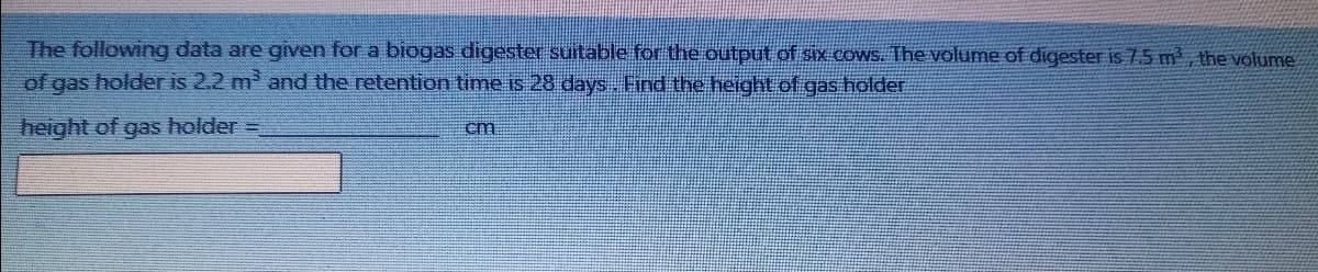 The following data are given for a biogas digester suitable for the output of six COWS. The volume of digester is 7.5 m , the volume
of gas holder is 2.2 m and the retention time is 28 days. Find the height of gas holder
height of gas holder =
cm
