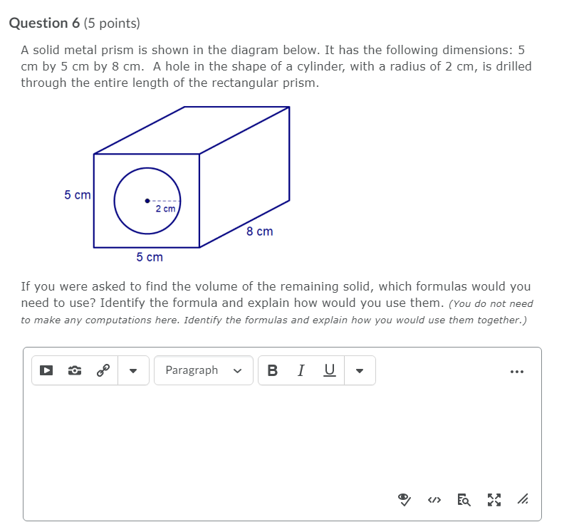 Question 6 (5 points)
A solid metal prism is shown in the diagram below. It has the following dimensions: 5
cm by 5 cm by 8 cm. A hole in the shape of a cylinder, with a radius of 2 cm, is drilled
through the entire length of the rectangular prism.
5 cm
2 cm
8 cm
5 cm
If you were asked to find the volume of the remaining solid, which formulas would you
need to use? Identify the formula and explain how would you use them. (You do not need
to make any computations here. Identify the formulas and explain how you would use them together.)
Paragraph
в I U
</>
