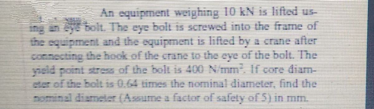 An equipment weighing 10 AN is lifted u
bolt. The eye holt is srewed into the frame of
e squipmentnd the equipment is lifted by a crane afler
ing the boek of the crane to the eye of the bolt. The
the bolt is 40 Nmm If core diam
hlt is 0.64 unee the nominai diumetor, fndhe
ndinet (Aume factor of safety of S) in mm.
