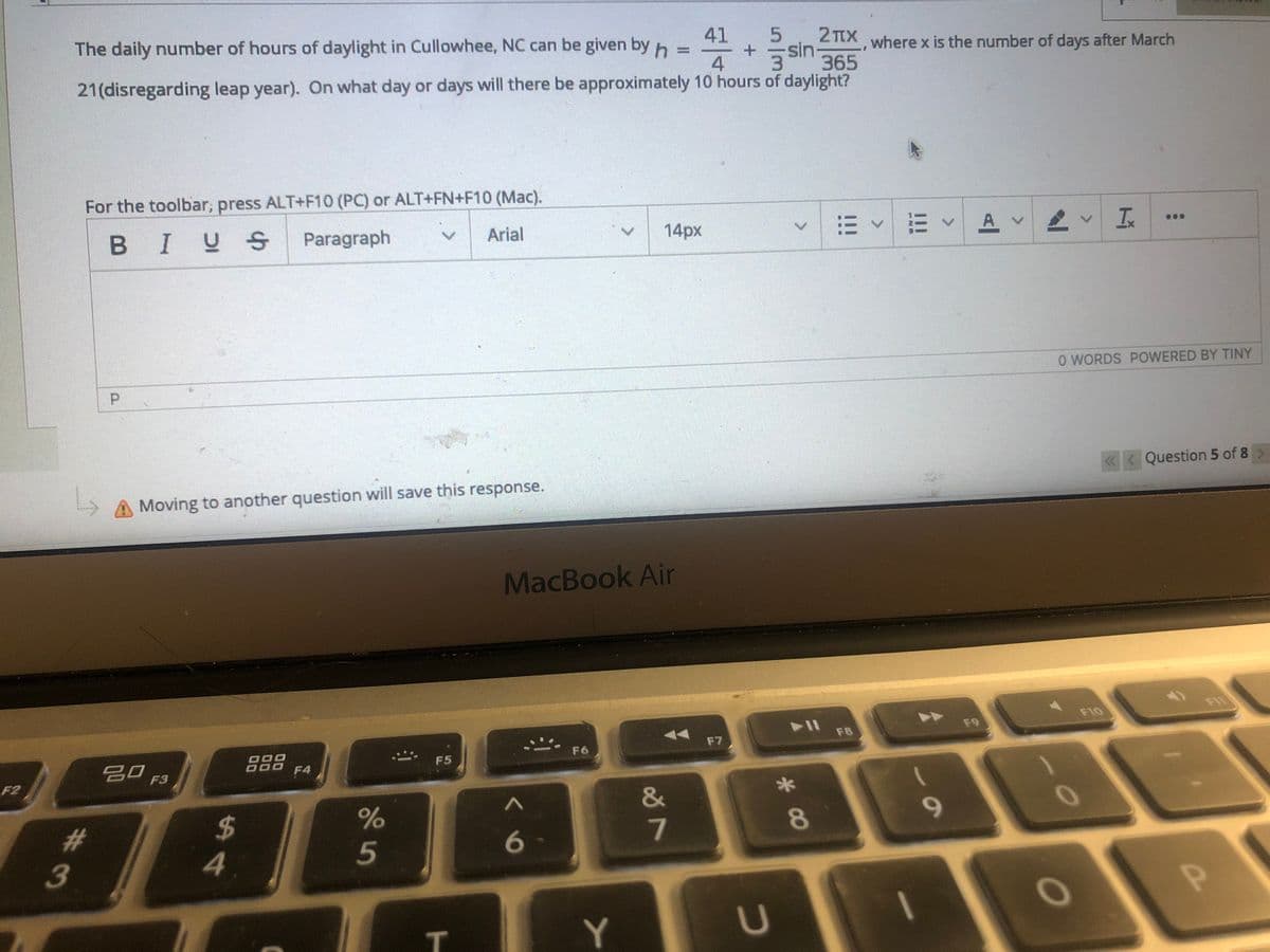 The daily number of hours of daylight in Cullowhee, NC can be given byh =
41
5
sin 365
2 TtX where x is the number of days after March
%3D
4
21(disregarding leap year). On what day or days will there be approximately 10 hours of daylight?
For the toolbar, press ALT+F10 (PC) or ALT+FN+F10 (Mac).
BIUS
Paragraph
|=<三、
A v
Arial
14px
O WORDS POWERED BY TINY
P.
Question 5 of 8>
Moving to another question will save this response.
MacBook Air
FI
F10
F9
F8
F7
F6
吕O F3
F5
F4
F2
%24
4.
%23
7
8
5
3
T.
