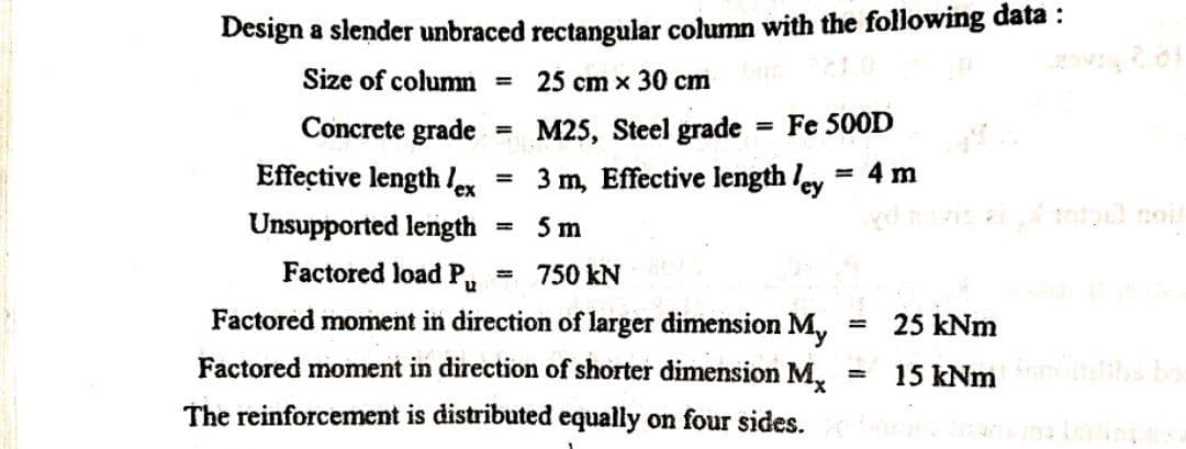 Design a slender unbraced rectangular column with the following đata :
Size of column =
25 cm x 30 cm
Concrete grade
M25, Steel grade
= Fe 500D
%3D
Effective length lex
3 m, Effective length ley
= 4 m
Unsupported length
5 m
Factored load P,,
750 kN
%3D
Factored moment in direction of larger dimension M,
25 kNm
Factored moment in direction of shorter dimension M.
15 kNm he
The reinforcement is distributed equally on four sides.
