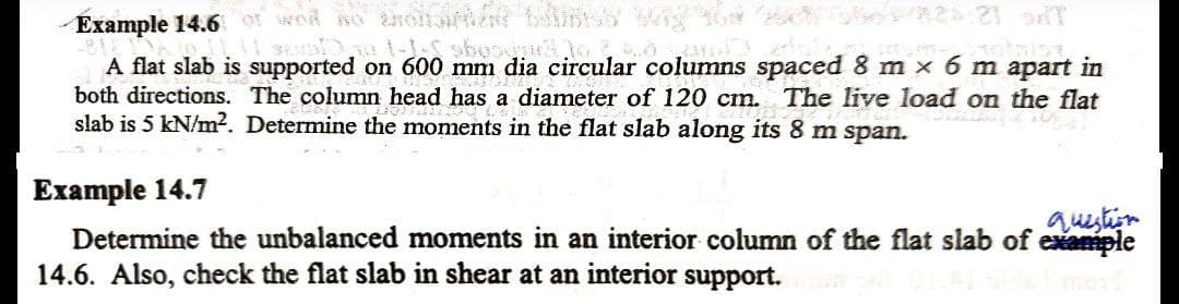 Example 14.6 of wod no noiarhn ns W
A flat slab is supported on 600 mm dia circular columns spaced 8 m x 6 m apart in
both directions. The column head has a diameter of 120 cm. The live load on the flat
slab is 5 kN/m?. Determine the moments in the flat slab along its 8 m span.
Example 14.7
question
Determine the unbalanced moments in an interior column of the flat slab of example
14.6. Also, check the flat slab in shear at an interior support.
