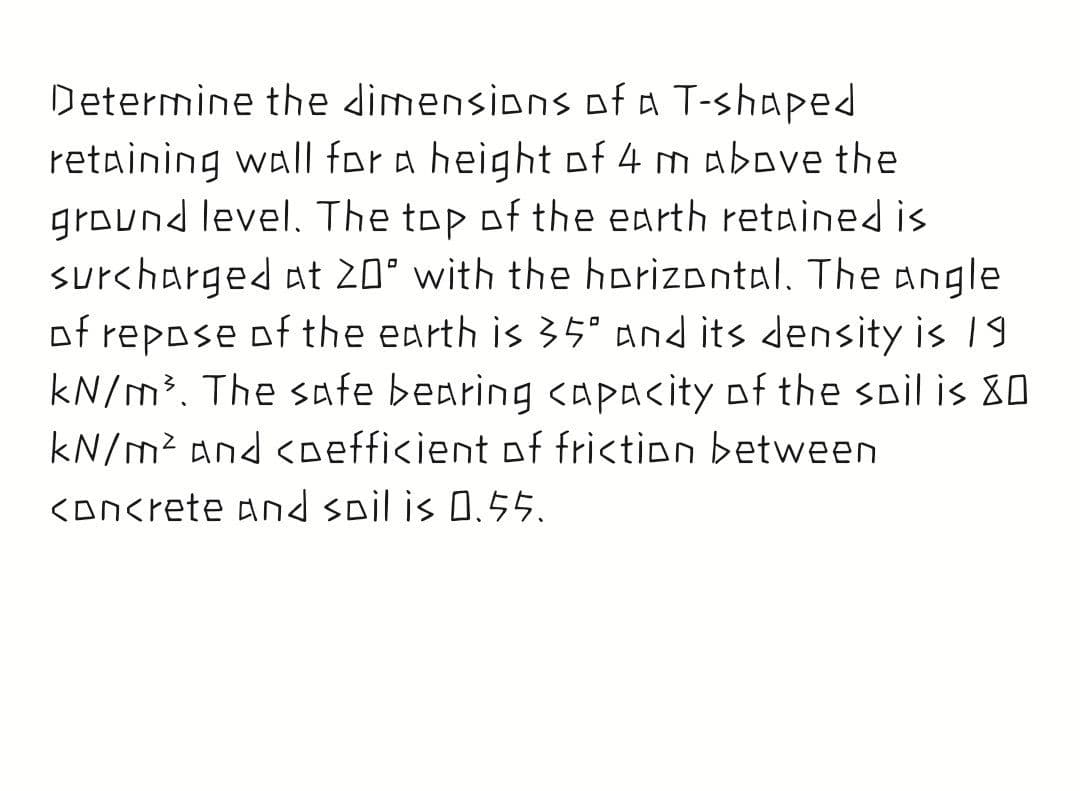 Determine the dimensions of a T-shaped
retaining wall for a height of 4 m above the
ground level. The top of the earth retained is
surcharged at 20° with the horizontal. The angle
of repose of the earth is 35° And its density is 19
kN/m³. The safe bearing <apacity of the soil is 80
kN/m² and <oefficient of friction between
<Dncrete and spil is 0.55.
