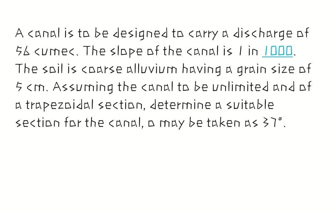 A <anal is to be designed to <arry a discharge of
56 <ume<. The slope of the canal is I in 1000.
The spil is <oarse alluvium having a grain size of
5 <m. Assuming the canal to be unlimited and of
a trapezoidal section, determine a suitable
section for the canal, o may be taken as 37°.
