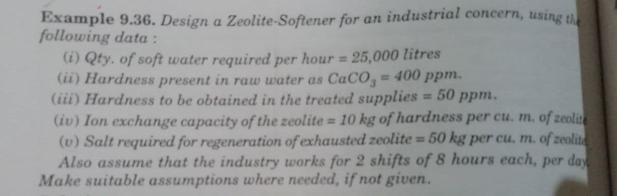 Example 9.36. Design a Zeolite-Softener for an industrial concern, using the
following data :
(i) Qty. of soft water required per hour = 25,000 litres
(ii) Hardness present in raw water as CaCO,= 400 ppm.
(iii) Hardness to be obtained in the treated supplies = 50 ppm.
(iv) Ion exchange capacity of the zeolite = 10 kg of hardness per cu. m. of zeolite
(v) Salt required for regeneration of exhausted zeolite = 50 kg per cu. m. of zeolite
Also assume that the industry works for 2 shifts of 8 hours each, per day
Make suitable assumptions where needed, if not given.
%3D
%3D
%3D
%3D
