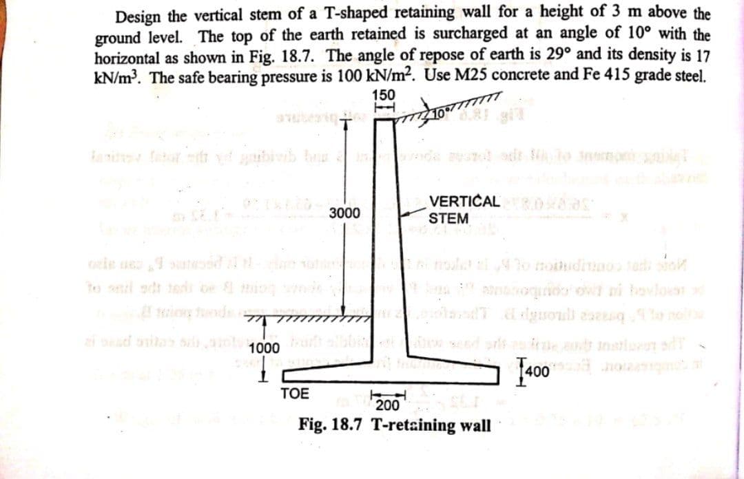 Design the vertical stem of a T-shaped retaining wall for a height of 3 m above the
ground level. The top of the earth retained is surcharged at an angle of 10° with the
horizontal as shown in Fig. 18.7. The angle of repose of earth is 29° and its density is 17
kN/m³. The safe bearing pressure is 100 kN/m2. Use M25 concrete and Fe 415 grade steel.
150
VERTICAL 8.0x8
STEM
3000
to al sdr 1sris o io
oquido o ni hovloan
ion nds 7
i sesd onita ot1000u
ire and instiurr sdT
400 og
TOE
200
Fig. 18.7 T-retaining wall
