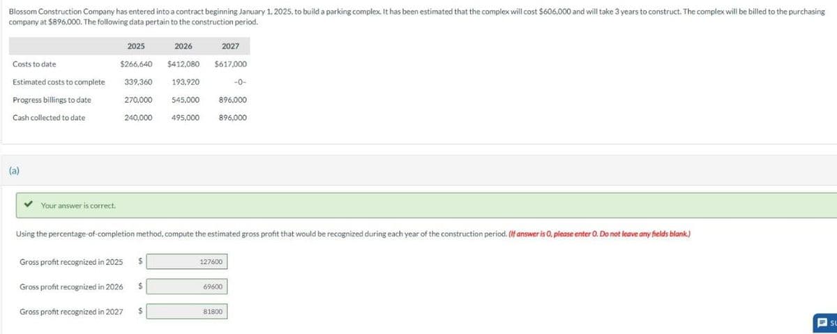 Blossom Construction Company has entered into a contract beginning January 1, 2025, to build a parking complex. It has been estimated that the complex will cost $606,000 and will take 3 years to construct. The complex will be billed to the purchasing
company at $896,000. The following data pertain to the construction period.
Costs to date.
Estimated costs to complete
Progress billings to date
Cash collected to date
(a)
Your answer is correct.
2026
$266,640 $412,080
339.360
193,920
Gross profit recognized in 2025
2025
Gross profit recognized in 2026
Gross profit recognized in 2027
270,000
240,000
Using the percentage-of-completion method, compute the estimated gross profit that would be recognized during each year of the construction period. (If answer is 0, please enter O. Do not leave any fields blank.)
$
$
$
2027
$617,000
545,000
896,000
495.000 896,000
127600
-0-
69600
81800
SU