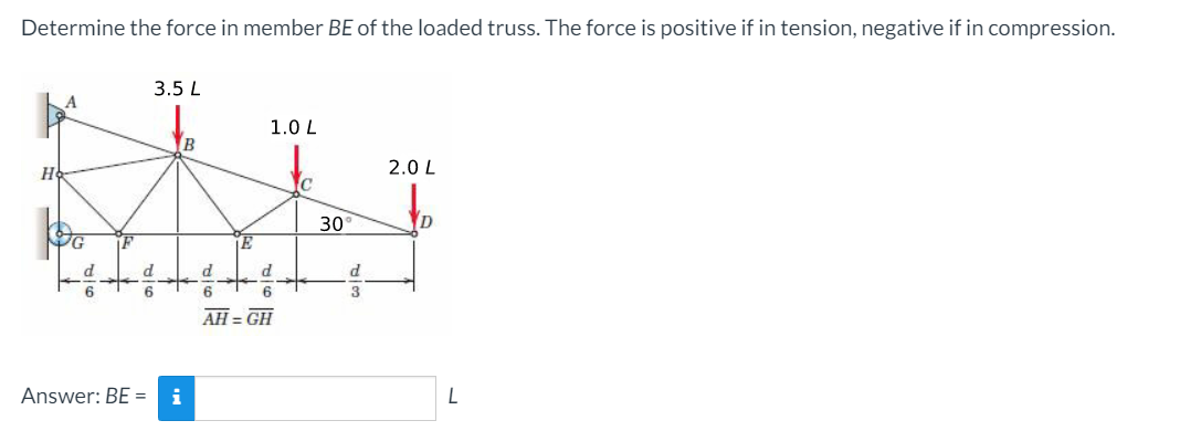 Determine the force in member BE of the loaded truss. The force is positive if in tension, negative if in compression.
3.5 L
1.0 L
B
H
2.0 L
C
30
D
d.
d
6
6.
AH = GH
Answer: BE =
i
