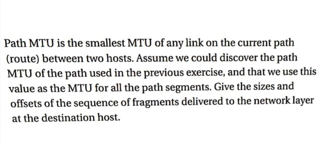 Path MTU is the smallest MTU of any link on the current path
(route) between two hosts. Assume we could discover the path
MTU of the path used in the previous exercise, and that we use this
value as the MTU for all the path segments. Give the sizes and
offsets of the sequence of fragments delivered to the network layer
at the destination host.