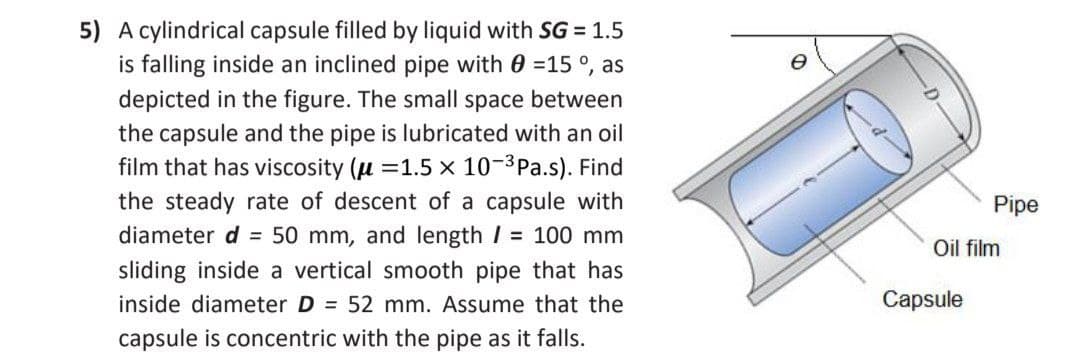 5) A cylindrical capsule filled by liquid with SG = 1.5
is falling inside an inclined pipe with 0 =15 °, as
depicted in the figure. The small space between
the capsule and the pipe is lubricated with an oil
film that has viscosity (u =1.5 x 10-3Pa.s). Find
the steady rate of descent of a capsule with
Pipe
diameter d = 50 mm, and length I = 100 mm
Oil film
sliding inside a vertical smooth pipe that has
inside diameter D = 52 mm. Assume that the
Capsule
capsule is concentric with the pipe as it falls.
