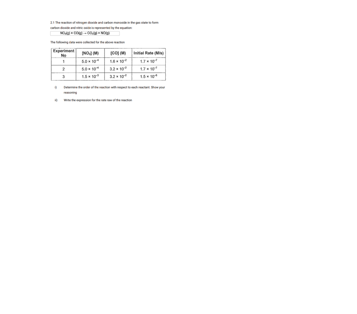 2.1 The reaction of nitrogen dioxide and carbon monoxide in the gas state to form
carbon dioxide and nitric oxide is represented by the equation:
NO:(9) + CO(g) –→ CO2(g) + NO(g)
The following data were collected for the above reaction
Experiment
No
[Co] (M)
[NO2] (M)
Initial Rate (M/s)
1
5.0 x 104
1.6 x 10-2
1.7 x 10-7
2
5.0 x 10
3.2 x 102
1.7 x 107
3
1.5 x 103
3.2 x 10-2
1.5 x 106
i)
Determine the order of the reaction with respect to each reactant. Show your
reasoning
ii)
Write the expression for the rate raw of the reaction
