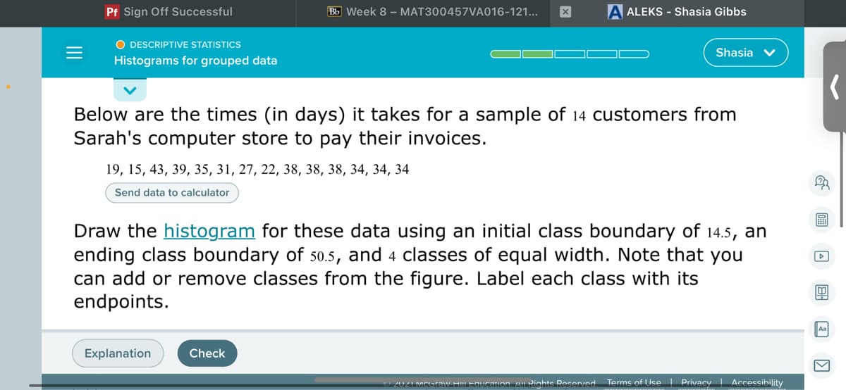 Pf Sign Off Successful
Bb Week 8 – MAT300457VA016-121...
A ALEKS - Shasia Gibbs
O DESCRIPTIVE STATISTICS
Shasia v
Histograms for grouped data
Below are the times (in days) it takes for a sample of 14 customers from
Sarah's computer store to pay their invoices.
19, 15, 43, 39, 35, 31, 27, 22, 38, 38, 38, 34, 34, 34
Send data to calculator
Draw the histogram for these data using an initial class boundary of 14.5, an
ending class boundary of 50.5, and 4 classes of equal width. Note that you
can add or remove classes from the figure. Label each class with its
endpoints.
Aa
Explanation
Check
2UZI MCGraw HI Equcaion. A Rights Reserved.
Terms of Use Privacy | Accessibility
