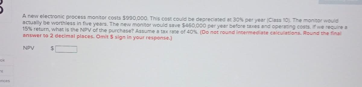 ok
nt
ences
A new electronic process monitor costs $990,000. This cost could be depreciated at 30% per year (Class 10). The monitor would
actually be worthless in five years. The new monitor would save $450,000 per year before taxes and operating costs. If we require a
15% return, what is the NPV of the purchase? Assume a tax rate of 40%. (Do not round intermediate calculations. Round the final
answer to 2 decimal places. Omit $ sign in your response.)
NPV