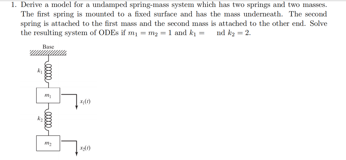 1. Derive a model for a undamped spring-mass system which has two springs and two masses.
The first spring is mounted to a fixed surface and has the mass underneath. The second
spring is attached to the first mass and the second mass is attached to the other end. Solve
the resulting system of ODEs if m₁ =m₂ = 1 and kı nd k₂ = 2.
=
Base
k₂
ellee
m₁
m₂
x₁ (t)
x₂ (1)