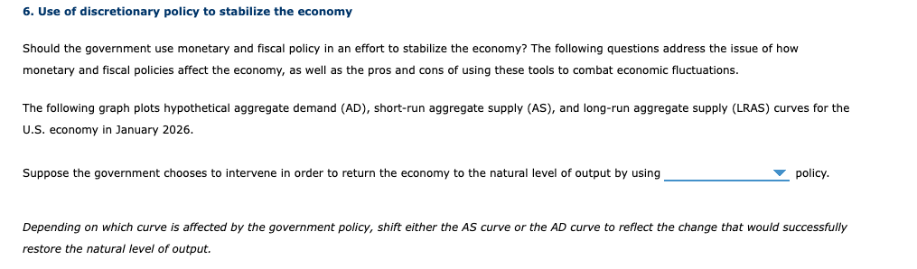 6. Use of discretionary policy to stabilize the economy
Should the government use monetary and fiscal policy in an effort to stabilize the economy? The following questions address the issue of how
monetary and fiscal policies affect the economy, as well as the pros and cons of using these tools to combat economic fluctuations.
The following graph plots hypothetical aggregate demand (AD), short-run aggregate supply (AS), and long-run aggregate supply (LRAS) curves for the
U.S. economy in January 2026.
Suppose the government chooses to intervene in order to return the economy to the natural level of output by using
▾ policy.
Depending on which curve is affected by the government policy, shift either the AS curve or the AD curve to reflect the change that would successfully
restore the natural level of output.