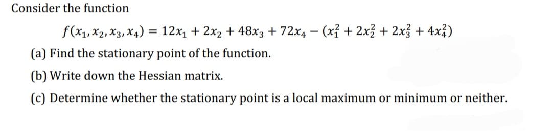 Consider the function
f(x₁, x2, x3, x4) = 12x₁ + 2x₂ + 48x3 + 72x₁ − (x² + 2x² + 2x3 + 4x²)
(a) Find the stationary point of the function.
(b) Write down the Hessian matrix.
(c) Determine whether the stationary point is a local maximum or minimum or neither.