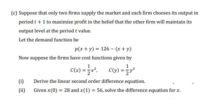 (c) Suppose that only two firms supply the market and each firm chooses its output in
period t + 1 to maximize profit in the belief that the other firm will maintain its
output level at the period t value.
Let the demand function be
p(x + y) = 126 - (x + y)
Now suppose the firms have cost functions given by
1
C(x) = x², C(y) = y²
(i)
(ii)
Derive the linear second order difference equation.
Given x (0) = 28 and x(1) = 56, solve the difference equation for x.