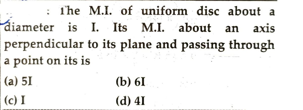 : The M.I. of uniform disc about a
diameter is I. Its M.I. about an axis
perpendicular to its plane and passing through
a point on its is
(a) 51
(c) I
(b) 6I
(d) 41