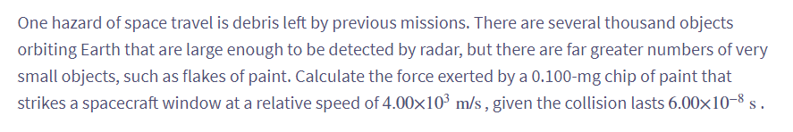 One hazard of space travel is debris left by previous missions. There are several thousand objects
orbiting Earth that are large enough to be detected by radar, but there are far greater numbers of very
small objects, such as flakes of paint. Calculate the force exerted by a 0.100-mg chip of paint that
strikes a spacecraft window at a relative speed of 4.00x10³ m/s, given the collision lasts 6.00×10-8 s.