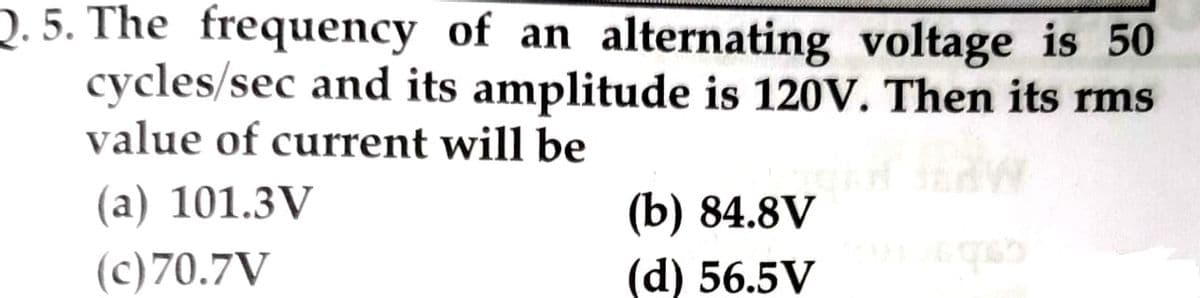 Q.5. The frequency of an alternating voltage is 50
cycles/sec and its amplitude is 120V. Then its rms
value of current will be
(a) 101.3V
(c) 70.7V
_TE
(b) 84.8V
(d) 56.5V
1965