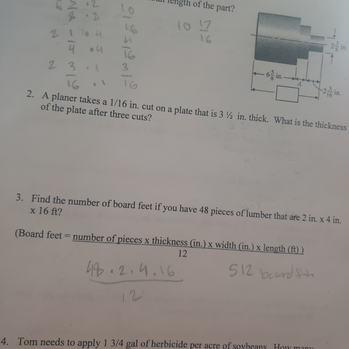 gth of the part?
10
10 17
16
212
16
2 n.
21a4
4
T6
23
3
-6 in.
~2층 in.
16
16
2. A planer takes a 1/16 in. cut on a plate that is 3 ½ in. thick. What is the thickness
of the plate after three cuts?
3. Find the number of board feet if you have 48 pieces of lumber that are 2 in. x 4 in.
x 16 ft?
(Board feet = number of pieces x thickness (in.) x width (in.) x length (ft) )
12
48.2.4.16
512 board ftn
12
4. Tom needs to apply 1 3/4 gal of herbicide per acre of soyheans How manu
