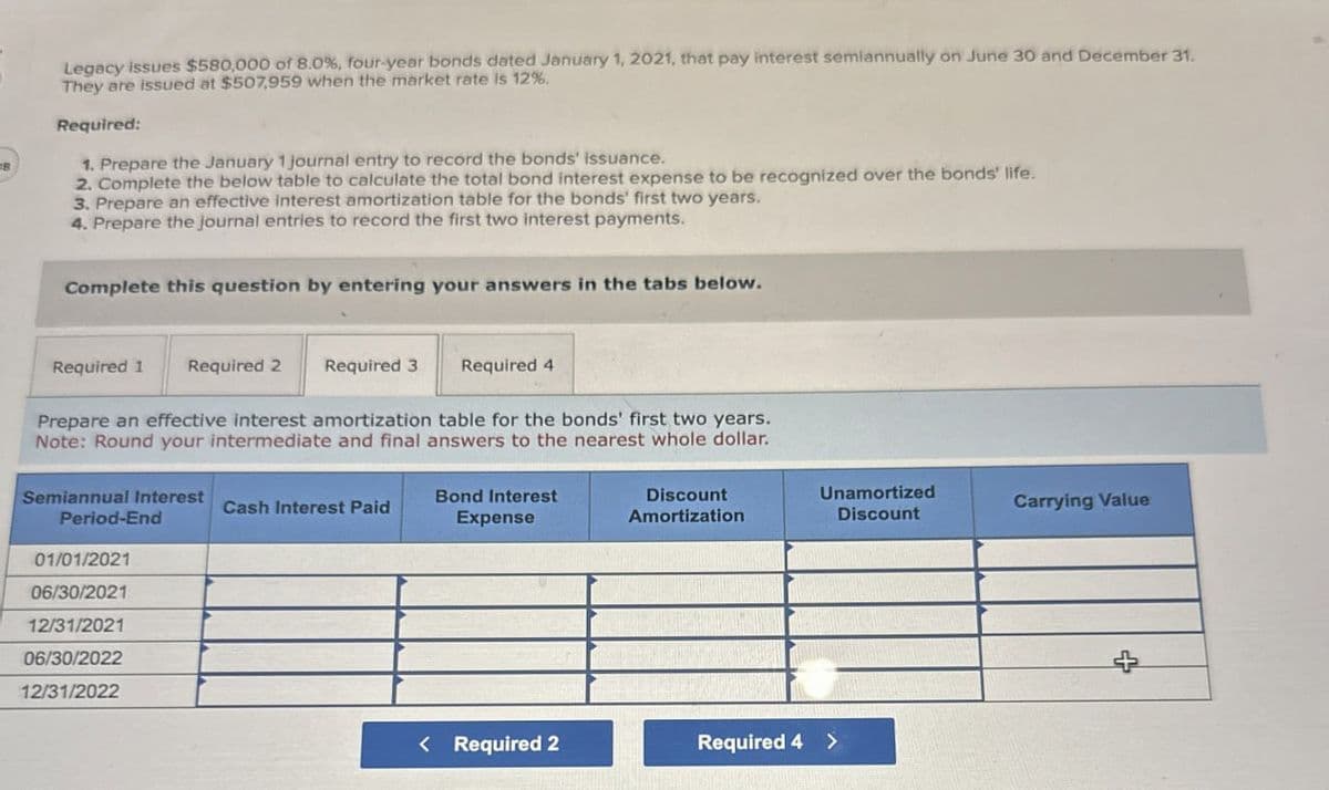 Legacy issues $580,000 of 8.0%, four-year bonds dated January 1, 2021, that pay interest semiannually on June 30 and December 31.
They are issued at $507,959 when the market rate is 12%.
Required:
1. Prepare the January 1 journal entry to record the bonds' issuance.
2. Complete the below table to calculate the total bond interest expense to be recognized over the bonds' life.
3. Prepare an effective interest amortization table for the bonds' first two years.
4. Prepare the journal entries to record the first two interest payments.
Complete this question by entering your answers in the tabs below.
Required 1
Required 2 Required 3
Required 4
Prepare an effective interest amortization table for the bonds' first two years.
Note: Round your intermediate and final answers to the nearest whole dollar.
Semiannual Interest
Cash Interest Paid
Period-End
Bond Interest
Expense
01/01/2021
06/30/2021
Discount
Amortization
12/31/2021
06/30/2022
12/31/2022
Unamortized
Discount
Carrying Value
+
< Required 2
Required 4 >