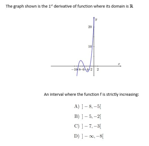 The graph shown is the 1st derivative of function where its domain is
20
10
-108-64/2 2
An interval where the function f is strictly increasing:
A) ] – 8, −5[
B) ] – 5, −2[
C) ] – 7, – 3 [
D) ] – √, – 8[
10.