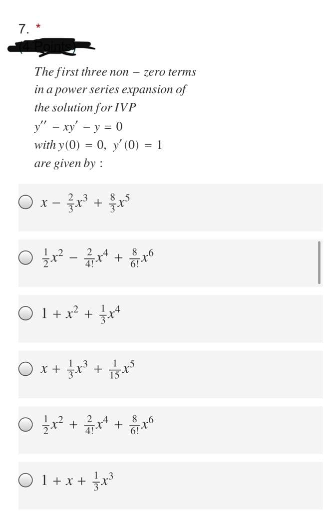 7.
The first three non – zero terms
in a power series expansion of
the solution for IVP
у" - ху — у %3D 0
with y(0) = 0, y' (0) = 1
%3D
are given by :
O x - + x
8
8.
O 1+ x² + +r*
O x + x* +
1
+ ** +
8.
O 1 + x + x
