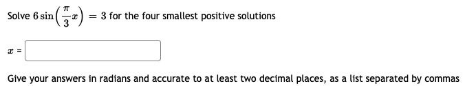 **Problem:**

Solve \(6 \sin \left(\frac{\pi}{3} x \right) = 3\) for the four smallest positive solutions.

**Solution:**

\(x = \) [Input Box]

Give your answers in radians and accurate to at least two decimal places, as a list separated by commas.