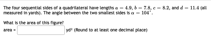 The four sequential sides of a quadrilateral have lengths a = 4.9, 6 = 7.8, c = 8.2, and d = 11.4 (all
measured in yards). The angle between the two smallest sides is a = 104°.
What is the area of this figure?
yd? (Round to at least one decimal place)
area =
