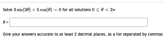 Solve 3 sin(20) + 5 cos(0)
= 0 for all solutions 0 < 0 < 2n
e =
Give your answers accurate to at least 2 decimal places, as a list separated by commas
