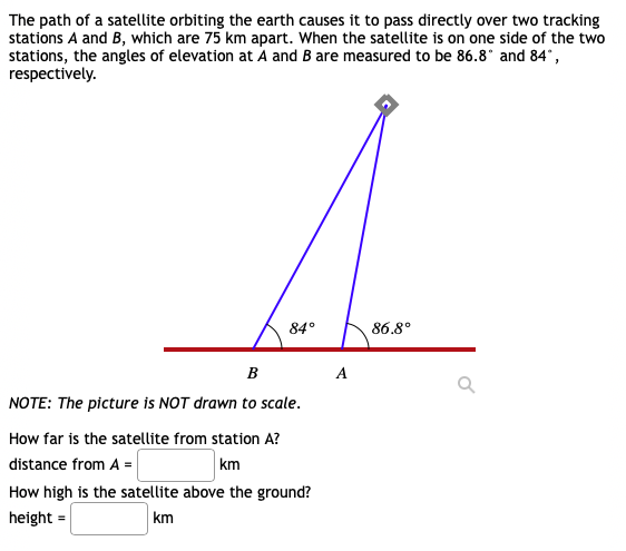 The path of a satellite orbiting the earth causes it to pass directly over two tracking
stations A and B, which are 75 km apart. When the satellite is on one side of the two
stations, the angles of elevation at A and B are measured to be 86.8° and 84°,
respectively.
84°
86.8°
в
A
NOTE: The picture is NOT drawn to scale.
How far is the satellite from station A?
distance from A =
How high is the satellite above the ground?
km
height =
km
