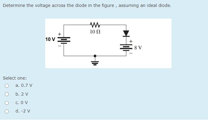 Determine the voltage across the diode in the figure , assuming an ideal diode.
10 Ω
10 V=
8 V
Select one:
a. 0.7 V
b. 2 V
c. O V
d. -2 V
