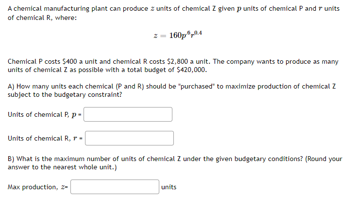 A chemical manufacturing plant can produce z units of chemical Z given p units of chemical P and r units
of chemical R, where:
z = 160p",0.4
Chemical P costs Ş400 a unit and chemical R costs $2,800 a unit. The company wants to produce as many
units of chemical Z as possible with a total budget of $420,000.
A) How many units each chemical (P and R) should be "purchased" to maximize production of chemical Z
subject to the budgetary constraint?
Units of chemical P, p =
Units of chemical R, r =
B) What is the maximum number of units of chemical Z under the given budgetary conditions? (Round your
answer to the nearest whole unit.)
Max production, z=
units
