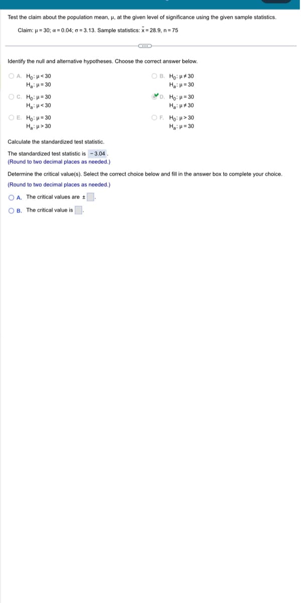 Test the claim about the population mean, μ, at the given level of significance using the given sample statistics.
Claim: μ = 30; x = 0.04; a=3.13. Sample statistics: x= 28.9, n = 75
Identify the null and alternative hypotheses. Choose the correct answer below.
OA. Ho: <30
OB. Ho: μ#30
Η: μ = 30
H₂: H=30
OC. Ho: H=30
H₂: <30
OE. Ho: H=30
Ha: μ>30
Calculate the standardized test statistic.
The standardized test statistic is - 3.04
(Round to two decimal places as needed.)
D. Ho: H=30
H₂:30
OF. Ho: > 30
H₂: H=30
Determine the critical value(s). Select the correct choice below and fill in the answer box to complete your choice.
(Round to two decimal places as needed.).
OA. The critical values are t
OB. The critical value is.