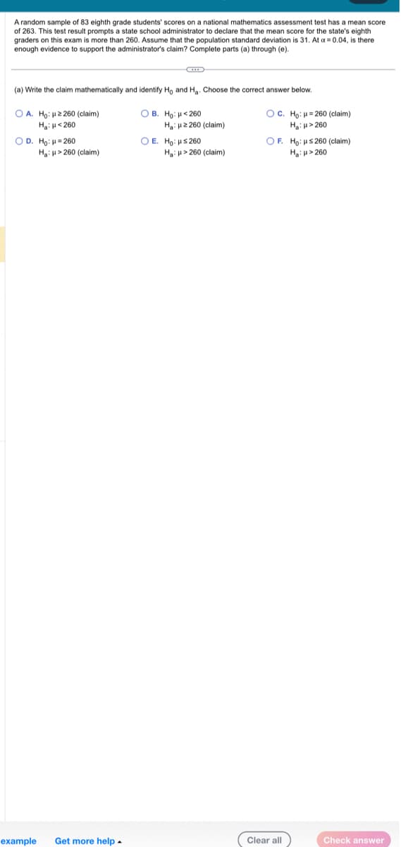 A random sample of 83 eighth grade students' scores on a national mathematics assessment test has a mean score
of 263. This test result prompts a state school administrator o declare that the mean score for the state's eighth
graders on this exam is more than 260. Assume that the population standard deviation is 31. At a = 0.04, is there
enough evidence to support the administrator's claim? Complete parts (a) through (e).
(a) Write the claim mathematically and identify Ho and H₂. Choose the correct answer below.
OA. Ho: 2260 (claim)
H₂ H 260
OD. Ho: H=260
Ha: μ> 260 (claim)
example Get more help.
OB. Ho: <260
Ha: 2260 (claim)
O E. Ho: μ≤260
Ha: H>260 (claim)
OC. Ho: 260 (claim)
H₂: H>260
OF. Ho: ≤260 (claim)
H₂:μ> 260
Clear all
Check answer