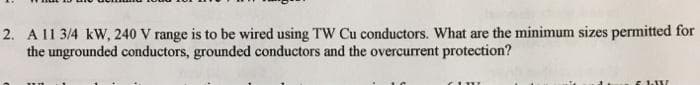 2. Al1 3/4 kW, 240 V range is to be wired using TW Cu conductors. What are the minimum sizes permitted for
the ungrounded conductors, grounded conductors and the overcurrent protection?
