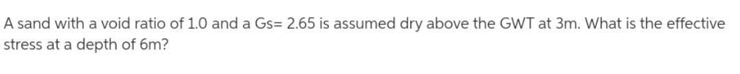 A sand with a void ratio of 1.0 and a Gs= 2.65 is assumed dry above the GWT at 3m. What is the effective
stress at a depth of 6m?
