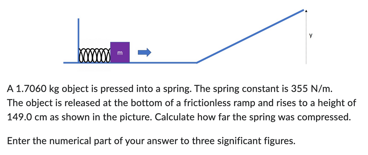 m
y
A 1.7060 kg object is pressed into a spring. The spring constant is 355 N/m.
The object is released at the bottom of a frictionless ramp and rises to a height of
149.0 cm as shown in the picture. Calculate how far the spring was compressed.
Enter the numerical part of your answer to three significant figures.