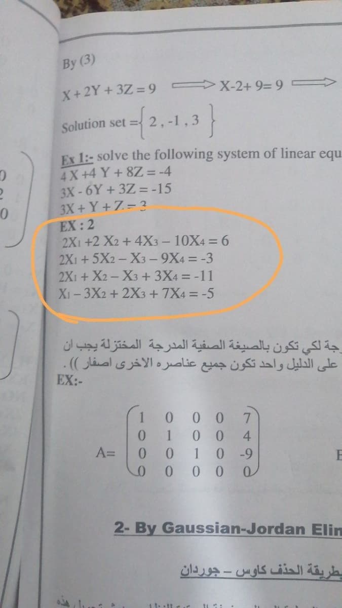 By (3)
X-2+ 9= 9
X+2Y +3Z = 9
{2.1.3}
Solution set = 2,-
Ex 1:- solve the following system of linear equ
4X+4 Y+8Z = -4
3X-6Y+ 3Z = -15
3X+Y+7= 3
EX: 2
2X1 +2 X2+ 4X3 - 10X4 = 6
2X1 +5X2- X3-9X4 = -3
2X1+X2-X3 + 3X4 = -11
Xi-3X2 + 2X3 + 7X4 = -5
رجة لكي تكون بالصيغة الصفية المدرجة المختزلة يجب آن
على الدليل واحد تكون جميع عناصره الأخری اصفار (( .
EX:-
0.
7.
0.
A=
1
4
0 0 1 0 -9
0 0 0
2- By Gaussian-Jordan Elin
بطريقة الحذف كاوس - جوردان
