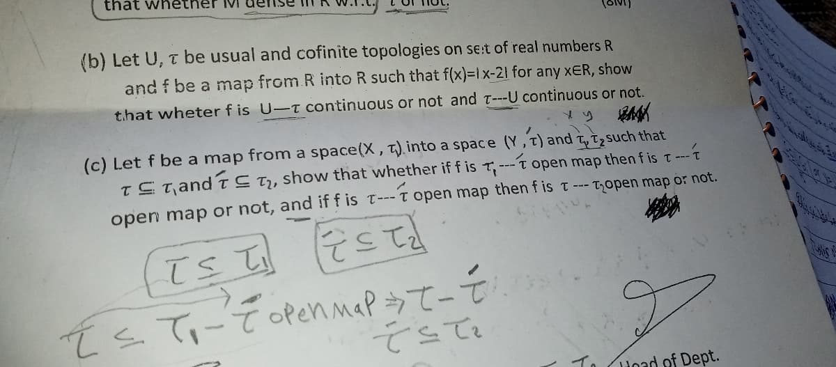 that whether ivi
(b) Let U, T be usual and cofinite topologies on se:t of real numbers R
and f be a map from R into R such that f(x)=1x-21 for any xER, show
t.hat wheter f is U-T continuous or not and T---U continuous or not.
(c) Let f be a map from a space(X, T).into a space (Y, t) and t, Tzsuch that
TSt and tS T,, show that whether if f is T,---t open map then f is t--
-t open map then f is t --- Topen map or not.
open map or not, and if f is r---
てくててーでcfennaPうてーモ 。
てこて。
To Hoad of Dept.
