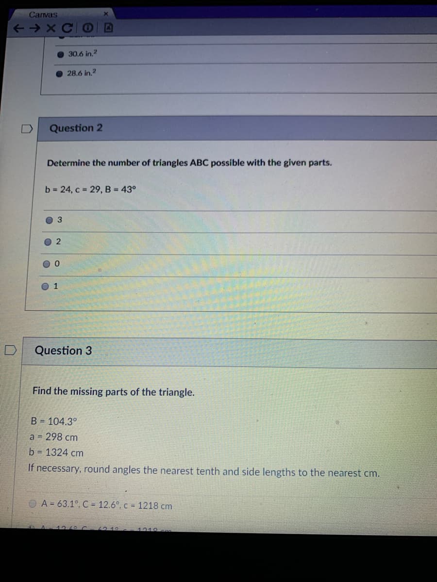 Canvas
30.6 in.2
28.6 in.2
Question 2
Determine the number of triangles ABC possible with the given parts.
b 24, c = 29, B = 43°
O 1
Question 3
Find the missing parts of the triangle.
B = 104.3°
a = 298 cm
b = 1324 cm
If necessary, round angles the nearest tenth and side lengths to the nearest cm.
O A = 63.1°, C = 12.6°, c = 1218 cm
1219
1310
