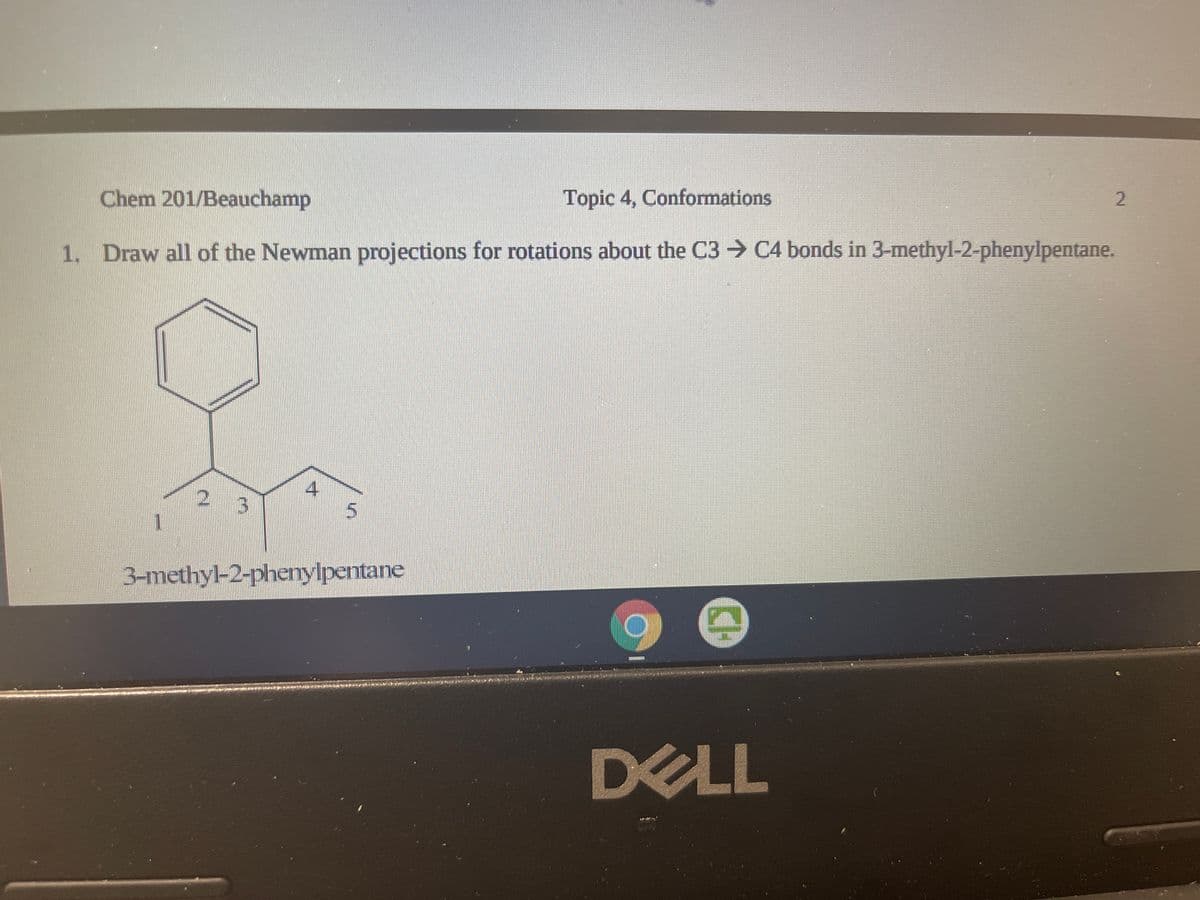 Chem 201/Beauchamp
Topic 4, Conformations
1. Draw all of the Newman projections for rotations about the C3 → C4 bonds in 3-methyl-2-phenylpentane.
3-methyl-2-phenylpentane
DELL
2.
